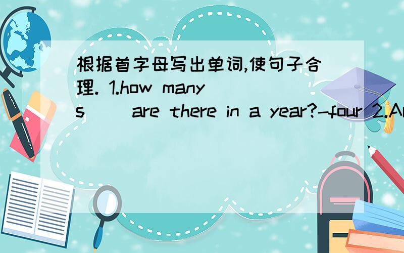 根据首字母写出单词,使句子合理. 1.how many s（ ）are there in a year?-four 2.Are the walls w( )?-yes ,they  are.          3.look!  the  monkey  is  s(    )  in  the  tree.    4.where  does  the  rain  c(   )   from?    5.I’m  c(