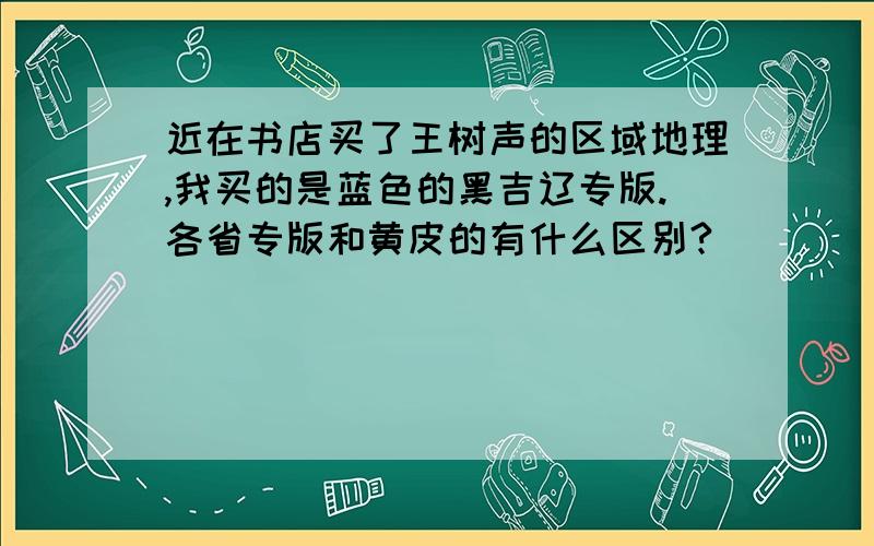 近在书店买了王树声的区域地理,我买的是蓝色的黑吉辽专版.各省专版和黄皮的有什么区别?