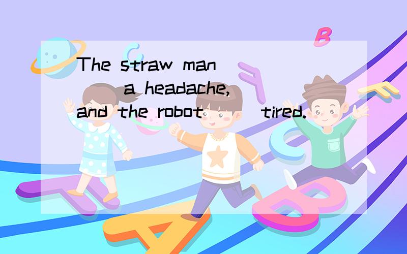 The straw man __ a headache,and the robot __ tired.