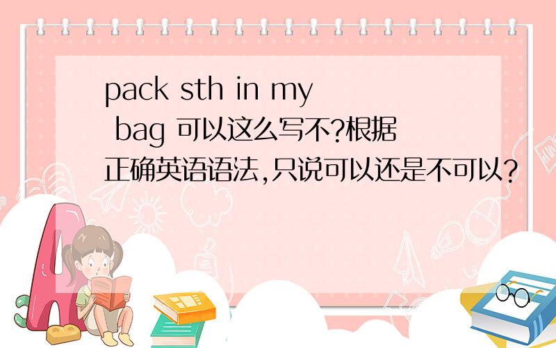 pack sth in my bag 可以这么写不?根据正确英语语法,只说可以还是不可以?