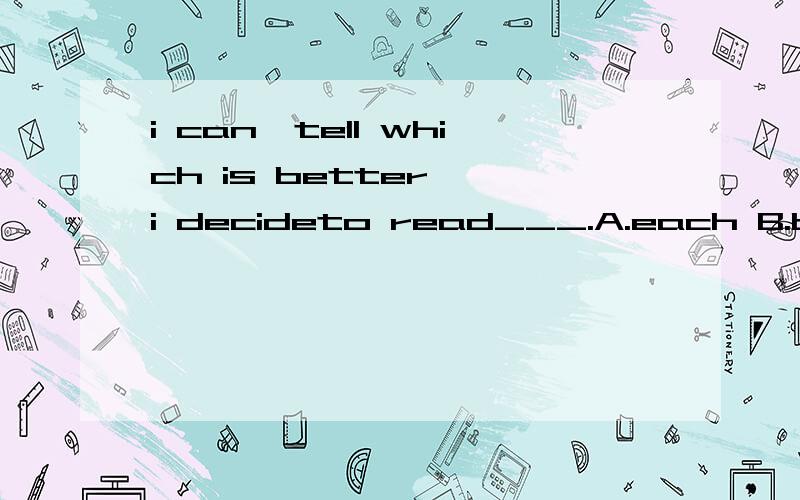 i can'tell which is better ,i decideto read___.A.each B.both C.every D.all