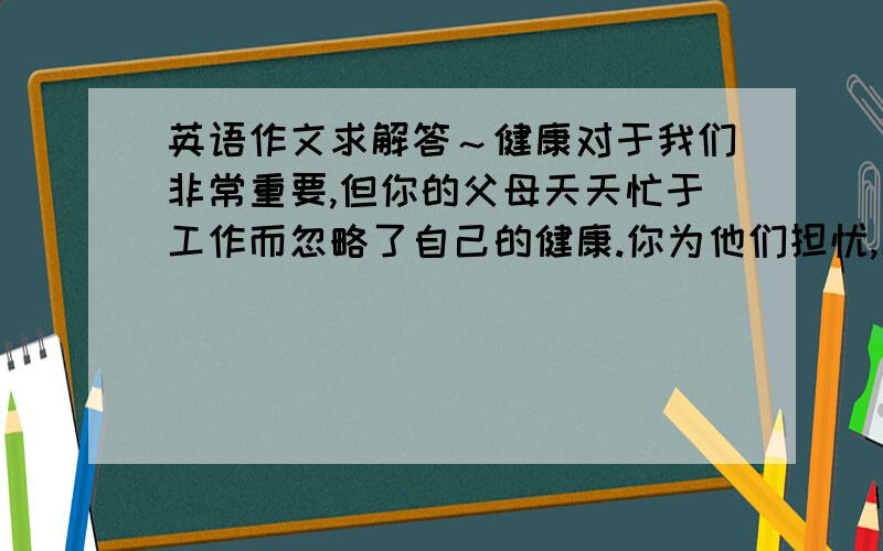 英语作文求解答～健康对于我们非常重要,但你的父母天天忙于工作而忽略了自己的健康.你为他们担忧,以这个作为话题,给他们写一封信.注意书信格式.采用第一人称.