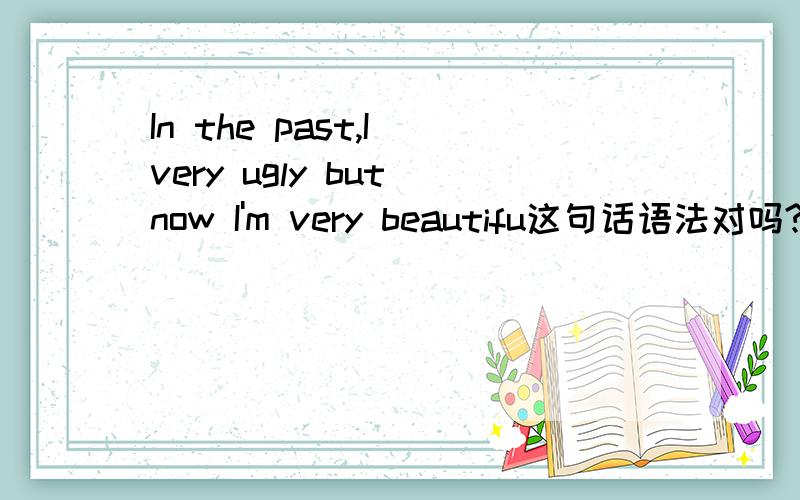 In the past,I very ugly but now I'm very beautifu这句话语法对吗?过去时和现在时能一起用吗?