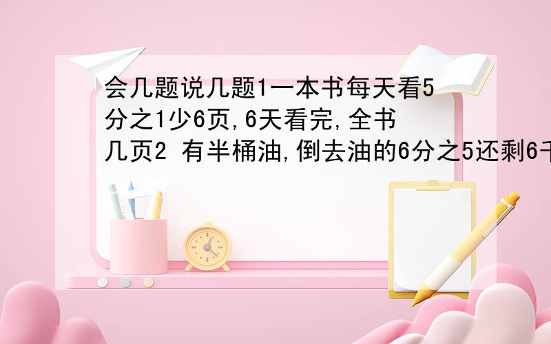 会几题说几题1一本书每天看5分之1少6页,6天看完,全书几页2 有半桶油,倒去油的6分之5还剩6千克,该桶装满油,油重几千克3某班男女比为4比3,女比男的3分之2多4人,男多少人救救救救我啊第一个