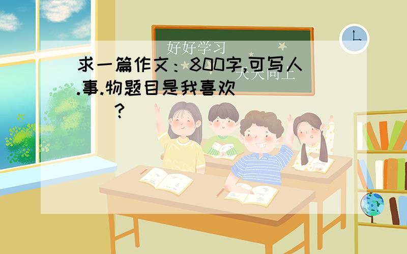 求一篇作文：800字,可写人.事.物题目是我喜欢______?