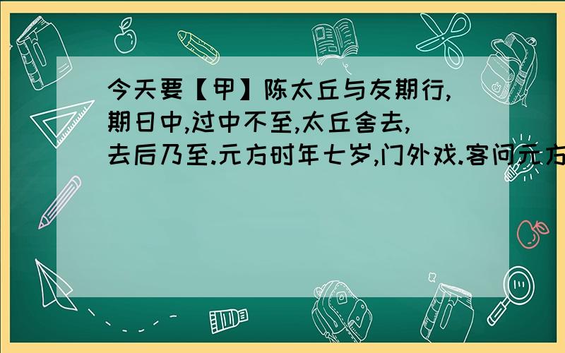 今天要【甲】陈太丘与友期行,期日中,过中不至,太丘舍去,去后乃至.元方时年七岁,门外戏.客问元方：“尊君在不?”答曰：“待君久不至,已去.”友人便怒：“非人哉!与人期行,相委而去.”元