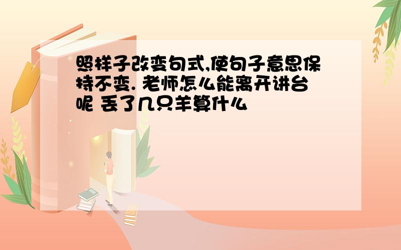 照样子改变句式,使句子意思保持不变. 老师怎么能离开讲台呢 丢了几只羊算什么