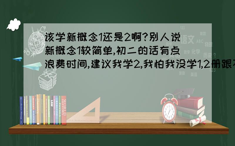 该学新概念1还是2啊?别人说新概念1较简单,初二的话有点浪费时间,建议我学2,我怕我没学1,2册跟不上.我该学新概念几啊?希望是可靠点的建议.我不是在开玩笑啊,尤其是今年我的英语成绩落的