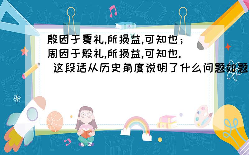 殷因于夏礼,所损益,可知也；周因于殷礼,所损益,可知也. 这段话从历史角度说明了什么问题如题 这是一道历史题