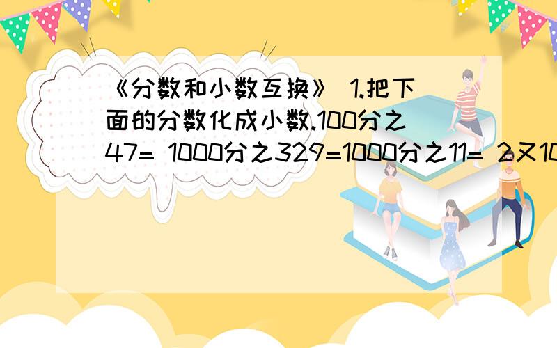 《分数和小数互换》 1.把下面的分数化成小数.100分之47= 1000分之329=1000分之11= 2又100分之9= 1又1000分之23= 3又10分之7= 4又100分之37= 2.右边的数跟左边的哪个数相等,把相等的数填在相应的括号里.