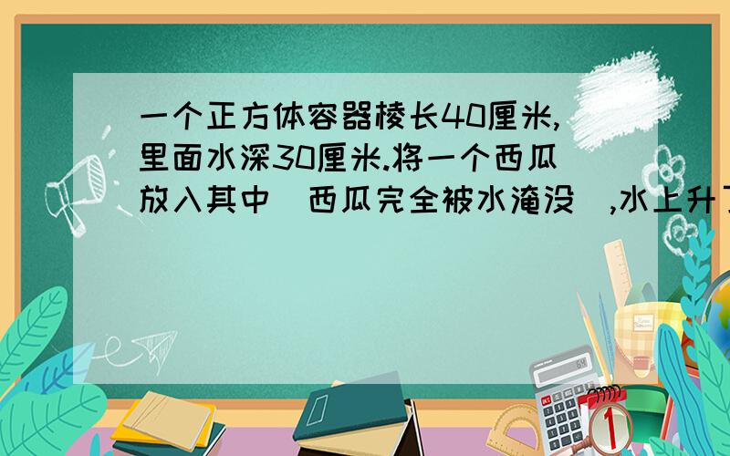 一个正方体容器棱长40厘米,里面水深30厘米.将一个西瓜放入其中（西瓜完全被水淹没）,水上升了5厘米.这个西瓜的体积是多少?