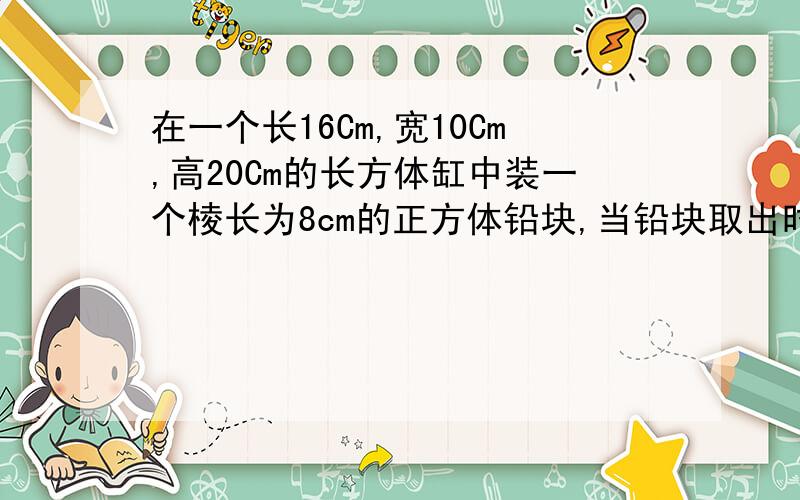 在一个长16Cm,宽10Cm,高20Cm的长方体缸中装一个棱长为8cm的正方体铅块,当铅块取出时水会下降多少cm