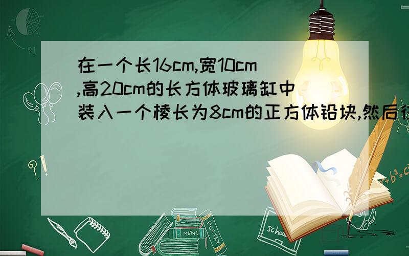 在一个长16cm,宽10cm,高20cm的长方体玻璃缸中装入一个棱长为8cm的正方体铅块,然后往缸中放一些水,使它完全淹没这个正方体铅块,当铅块从缸中取出时,缸中的水会下降多少厘米?