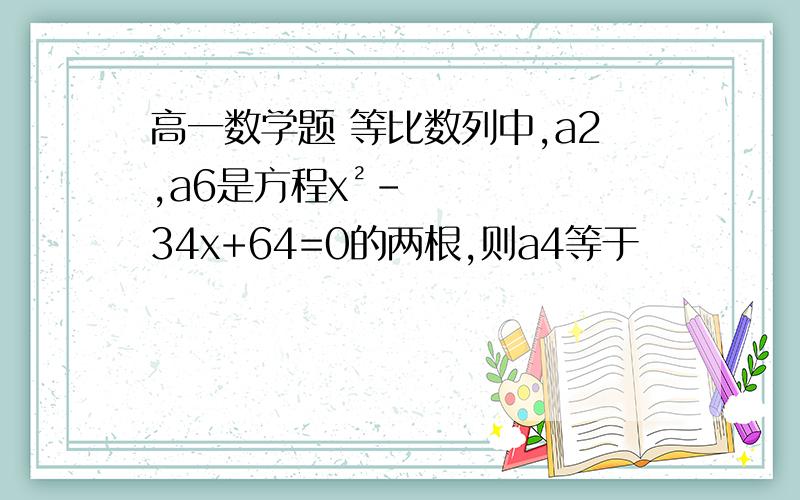 高一数学题 等比数列中,a2,a6是方程x²-34x+64=0的两根,则a4等于