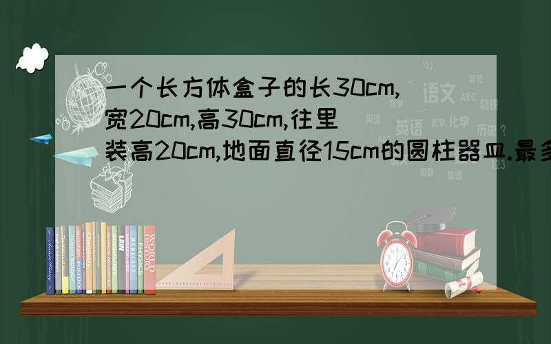 一个长方体盒子的长30cm,宽20cm,高30cm,往里装高20cm,地面直径15cm的圆柱器皿.最多可以放几个?我记得老师说是8个不知道是怎么放的.