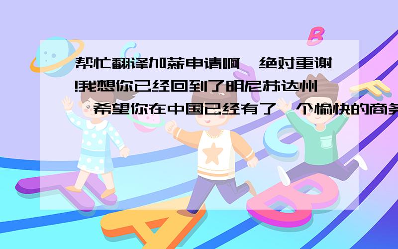 帮忙翻译加薪申请啊,绝对重谢!我想你已经回到了明尼苏达州,希望你在中国已经有了一个愉快的商务旅行.首先,谢谢你对我工作的肯定,对我工作的信任.随着公司的不断发展,我个人的能力也