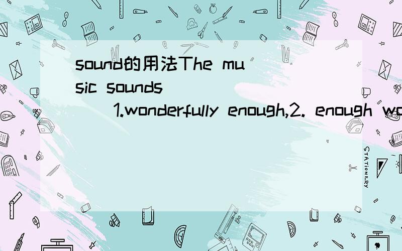 sound的用法The music sounds ____  1.wonderfully enough,2. enough wonderful3. enough wonderfully答案很明显选第一个,可是sound后不是应该是跟形容词吗
