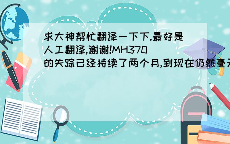 求大神帮忙翻译一下下.最好是人工翻译,谢谢!MH370 的失踪已经持续了两个月,到现在仍然毫无头绪.这很能引起人们的反思,第一,马来西亚当局的不负责任,没有及时传达飞机失踪的消息,而且向