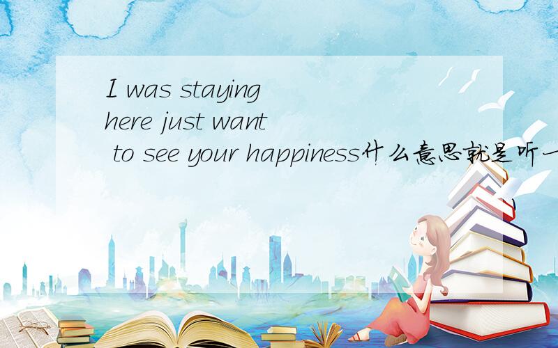 I was staying here just want to see your happiness什么意思就是听一首歌里面的歌词.