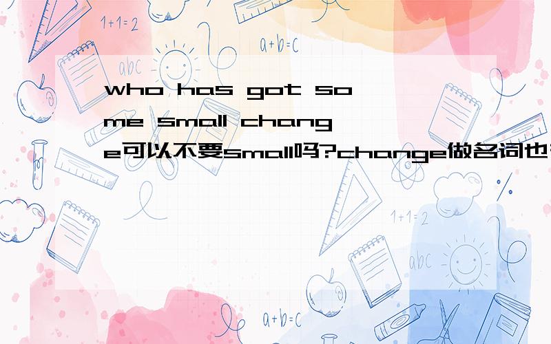 who has got some small change可以不要small吗?change做名词也有零钱的意思.small存在的意义是?