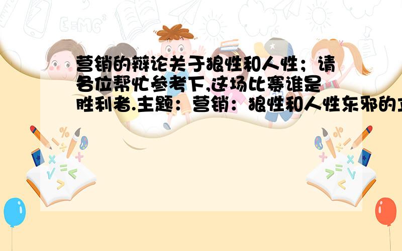 营销的辩论关于狼性和人性；请各位帮忙参考下,这场比赛谁是胜利者.主题：营销：狼性和人性东邪的立场：狼性暖日的立场：人性天津-东邪-工程(33629928) 22:15:42 本人认为对于在营销学中有