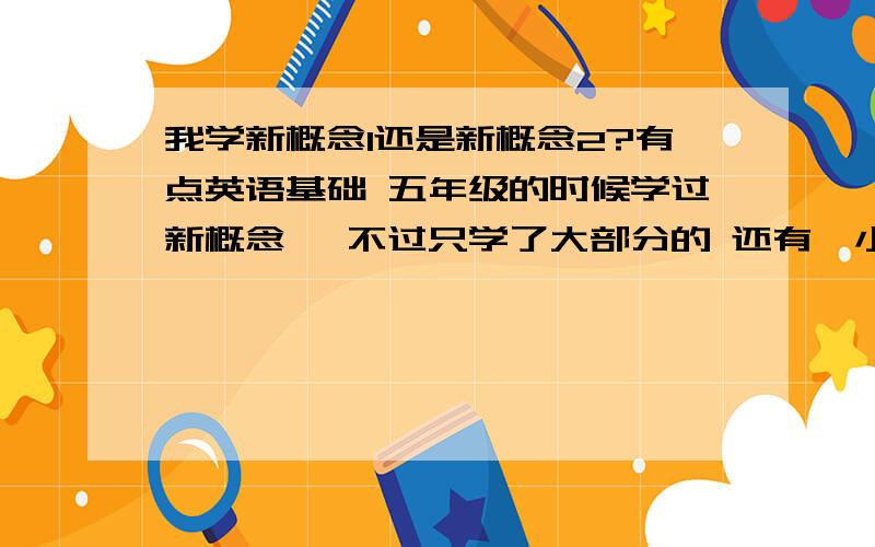 我学新概念1还是新概念2?有点英语基础 五年级的时候学过新概念一 不过只学了大部分的 还有一小部分没有学 想利用寒假的时间学习新概念.我在纠结 我是学1还是学2呢?