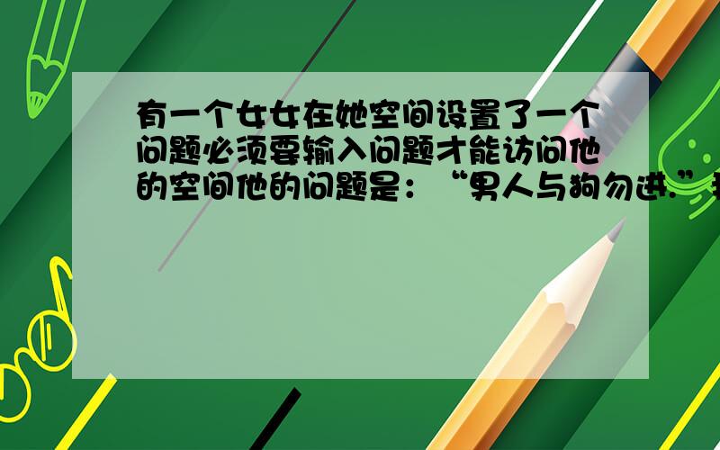 有一个女女在她空间设置了一个问题必须要输入问题才能访问他的空间他的问题是：“男人与狗勿进.”我没有骂男人的意思,我自己也是男的.她以前被某个男生伤过,所以才会设置这样的问题