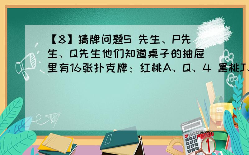 【8】猜牌问题S 先生、P先生、Q先生他们知道桌子的抽屉里有16张扑克牌：红桃A、Q、4 黑桃J、8、4、2、7、3 草花K、Q、5、4、6 方块A、5.约翰教授从这16张牌中挑出一张牌来,并把这张牌的点数