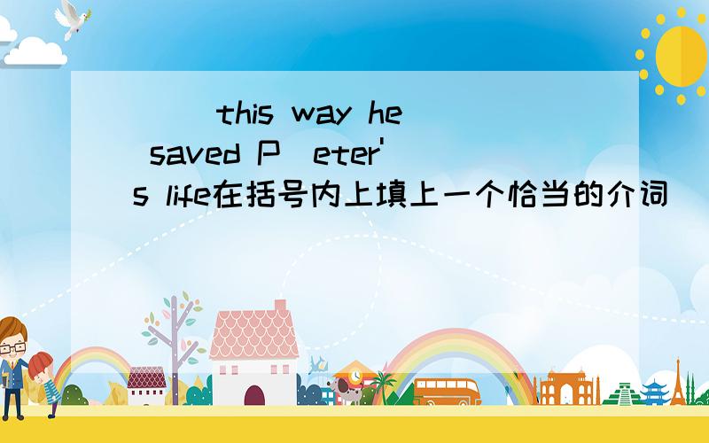 ( )this way he saved P[eter's life在括号内上填上一个恰当的介词