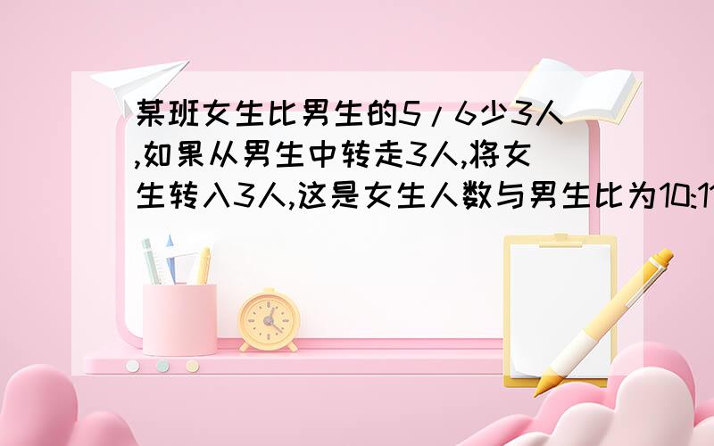 某班女生比男生的5/6少3人,如果从男生中转走3人,将女生转入3人,这是女生人数与男生比为10:11,求原男女