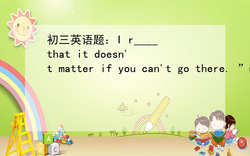 初三英语题：I r____ that it doesn't matter if you can't go there. ”r“是所填单词首字母,改填什么