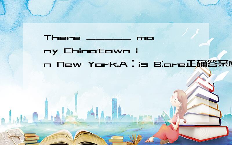 There _____ many Chinatown in New York.A：is B:are正确答案应该是什么?书上个句子是There is a Chinatown in New York ,但是考试卷上出现了上面那个选择题.