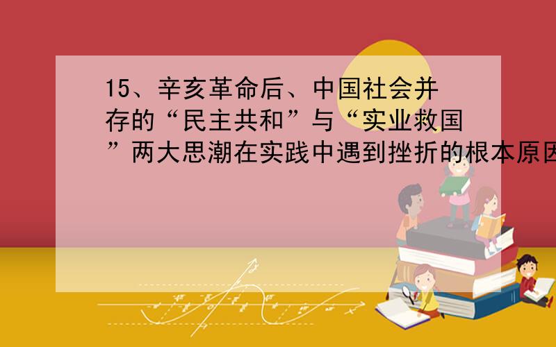 15、辛亥革命后、中国社会并存的“民主共和”与“实业救国”两大思潮在实践中遇到挫折的根本原因是（）A、民族资本主义发展不充分 B、封建残余势力强大C、北洋军阀的阻挠破坏 D、缺