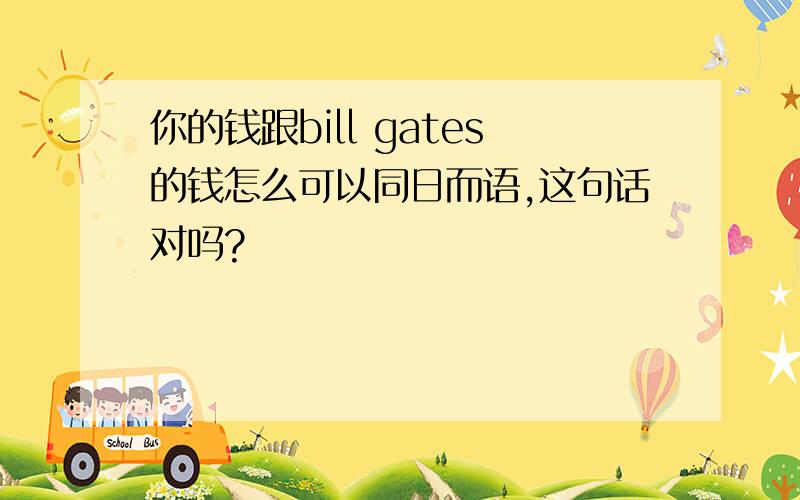 你的钱跟bill gates的钱怎么可以同日而语,这句话对吗?