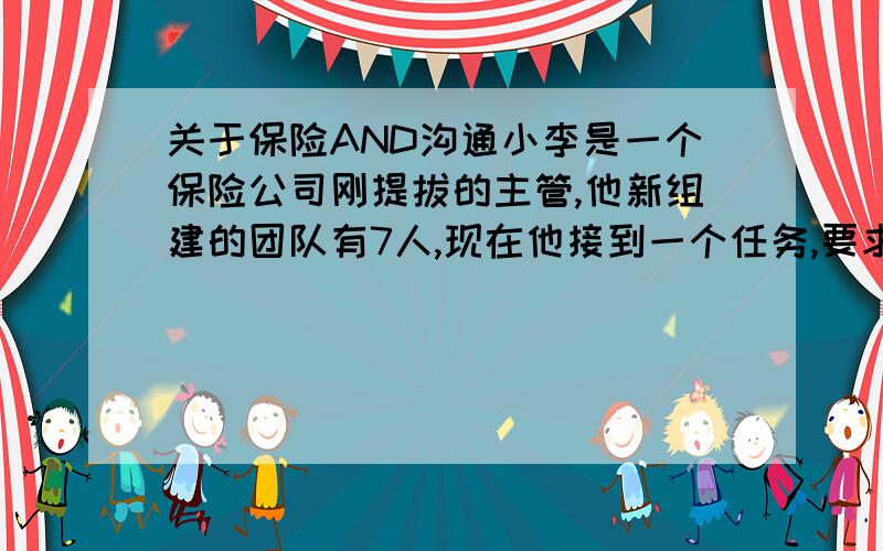 关于保险AND沟通小李是一个保险公司刚提拔的主管,他新组建的团队有7人,现在他接到一个任务,要求他围绕幼儿园保险开发一个产品,但他面临几个问题,团队沟通还没有开始,团队种有一个是他