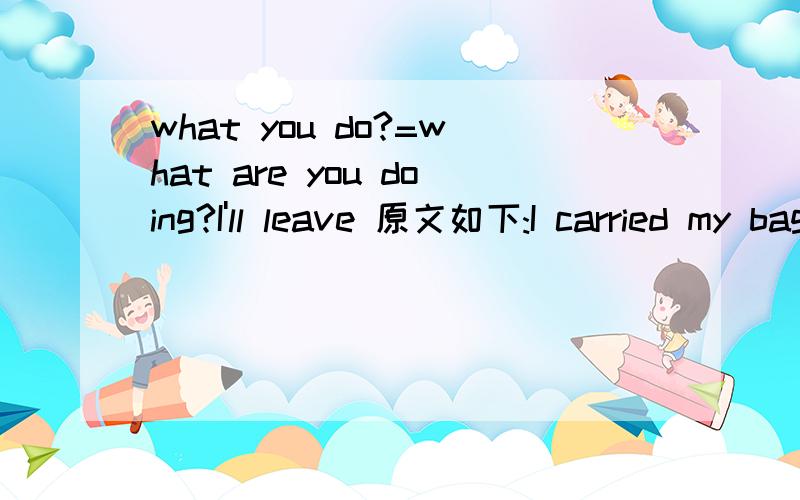 what you do?=what are you doing?I'll leave 原文如下:I carried my bags into the hall.'What you ____ (do)?' my landlady adked.'I ____ (leave),Mrs.Lynch,' I answered.'Why you ____ (leave)' she asked.下文恕不赘言.选用正确的动词时态.