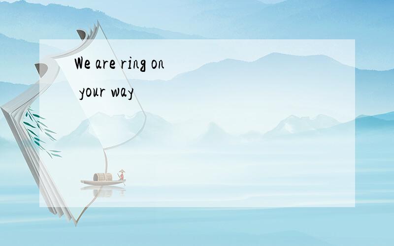 We are ring on your way