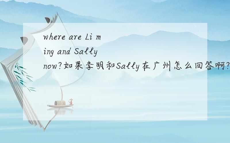 where are Li ming and Sally now?如果李明和Sally在广州怎么回答啊?