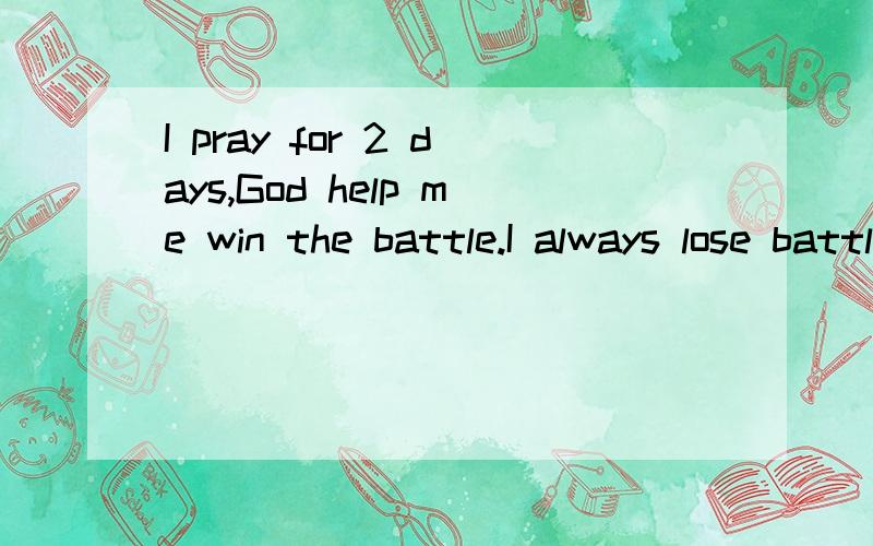 I pray for 2 days,God help me win the battle.I always lose battle to him.for many time,my tears swell in my eyes after being beated.I try to pray God to help me overcome the fear mentality,it doesn't work somehow,I nearly lost the confidence in Him,s