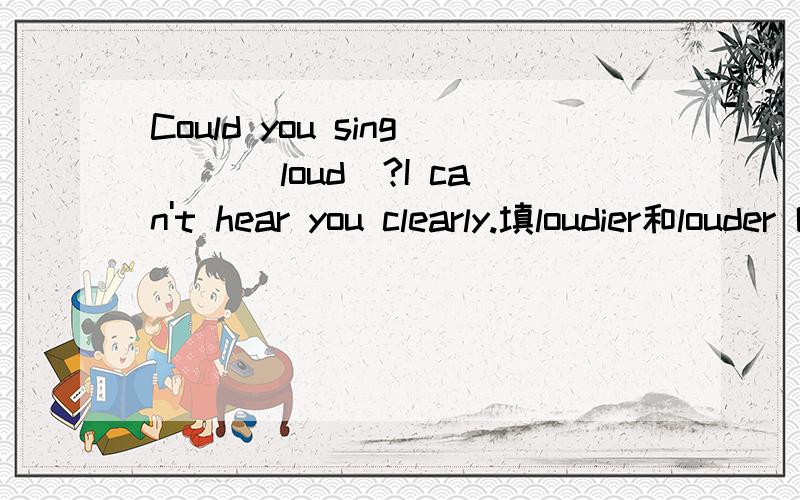 Could you sing __(loud)?I can't hear you clearly.填loudier和louder 哪个对,