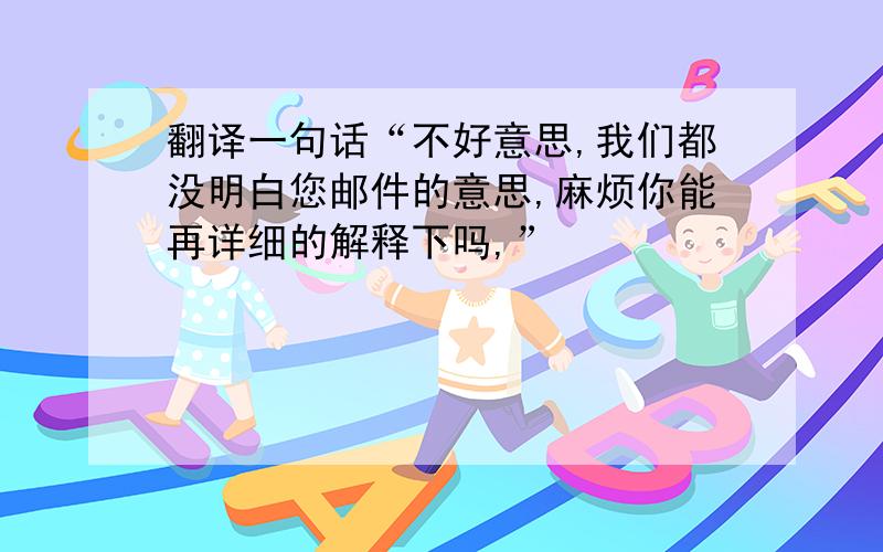 翻译一句话“不好意思,我们都没明白您邮件的意思,麻烦你能再详细的解释下吗,”