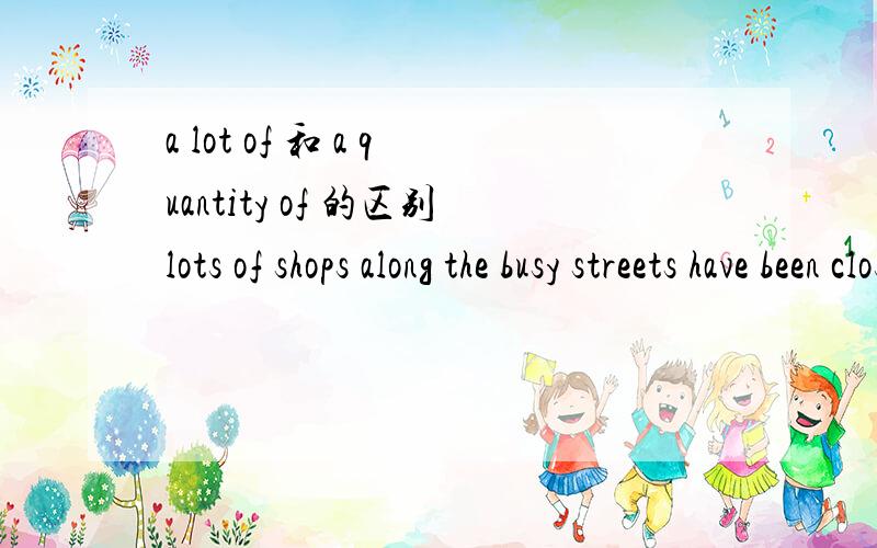 a lot of 和 a quantity of 的区别lots of shops along the busy streets have been closed.谓语用的是单数形式.quantities of bread are beautiful.谓语用的是负数.同样都是作主语,结构都是“量词s+名词”为什么会有这样