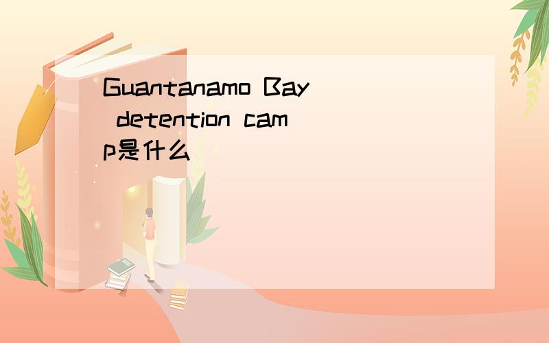 Guantanamo Bay detention camp是什么