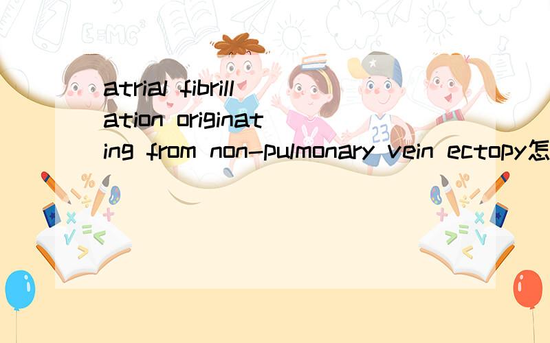 atrial fibrillation originating from non-pulmonary vein ectopy怎么翻译?