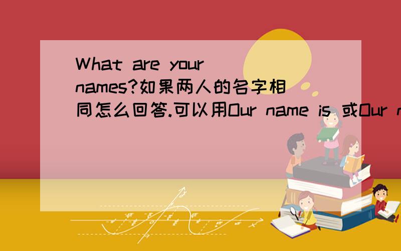 What are your names?如果两人的名字相同怎么回答.可以用Our name is 或Our names are 如果可以哪个是正确的解释下.答案要说出具体名字（比如peter).