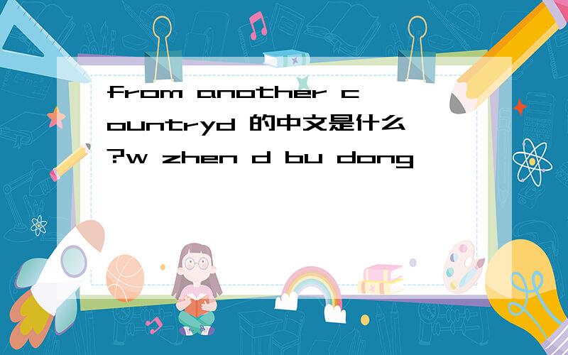 from another countryd 的中文是什么?w zhen d bu dong