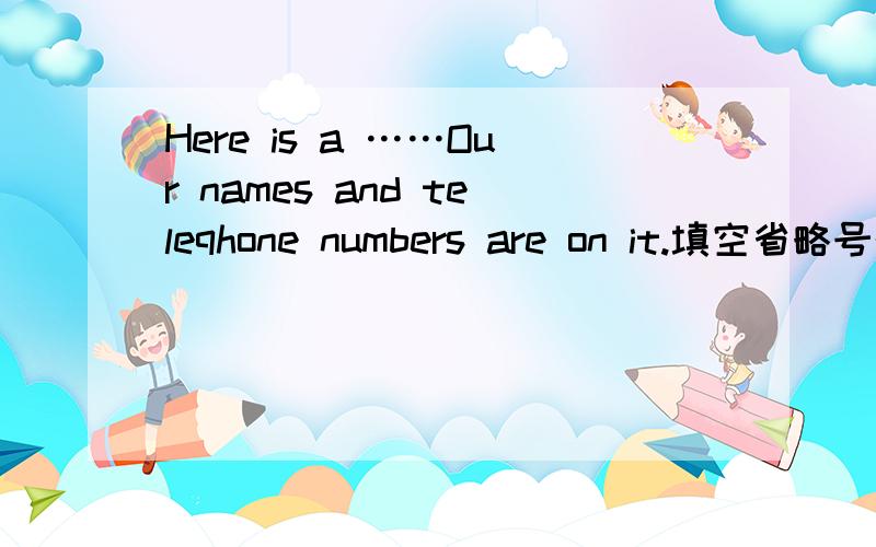 Here is a ……Our names and teleqhone numbers are on it.填空省略号的地方填一个单词要是L字母开头的