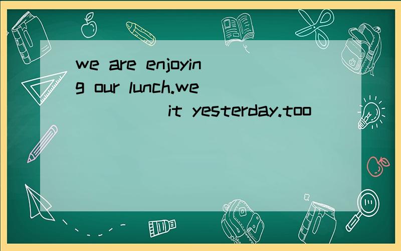 we are enjoying our lunch.we_____it yesterday.too