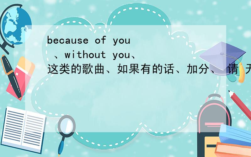 because of you 、without you、这类的歌曲、如果有的话、加分、 请 无聊人、不必回答、