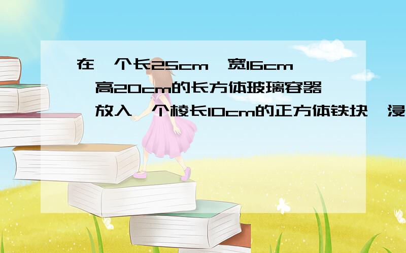 在一个长25cm,宽16cm,高20cm的长方体玻璃容器,放入一个棱长10cm的正方体铁块,浸没在水中,当取出时下降?明天就交这个